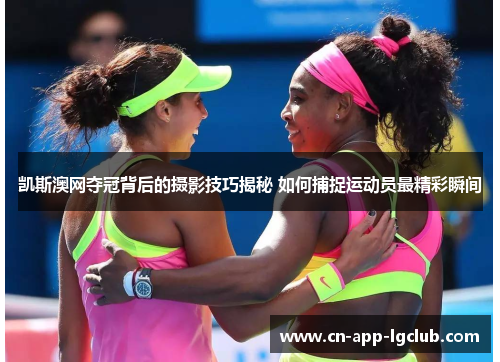 凯斯澳网夺冠背后的摄影技巧揭秘 如何捕捉运动员最精彩瞬间