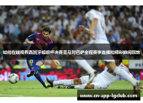 如何在线观看西班牙超级杯决赛皇马对巴萨全程赛事直播和精彩瞬间回放