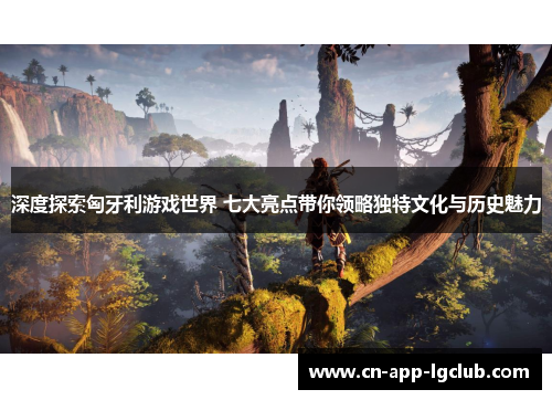 深度探索匈牙利游戏世界 七大亮点带你领略独特文化与历史魅力