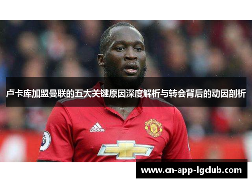 卢卡库加盟曼联的五大关键原因深度解析与转会背后的动因剖析