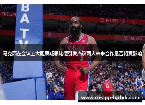 马克西在会议上大胆质疑恩比德引发热议两人未来合作是否将受影响