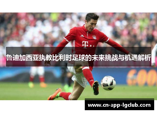 鲁迪加西亚执教比利时足球的未来挑战与机遇解析