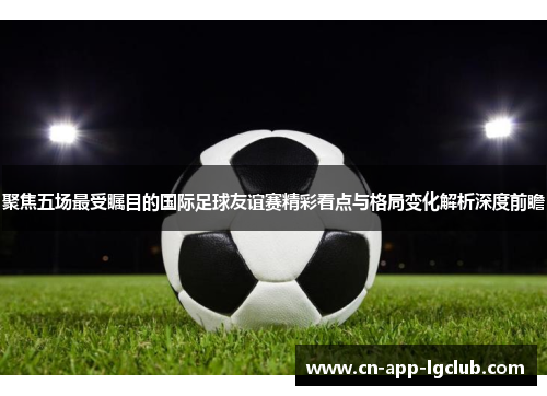 聚焦五场最受瞩目的国际足球友谊赛精彩看点与格局变化解析深度前瞻